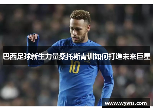巴西足球新生力量桑托斯青训如何打造未来巨星